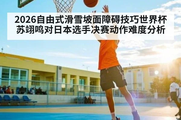 2026自由式滑雪坡面障碍技巧世界杯苏翊鸣对日本选手决赛动作难度分析